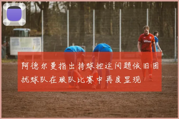 阿德尔曼指出持球控运问题依旧困扰球队在狼队比赛中再度显现