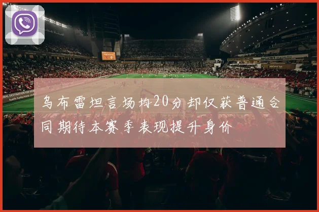乌布雷坦言场均20分却仅获普通合同期待本赛季表现提升身价