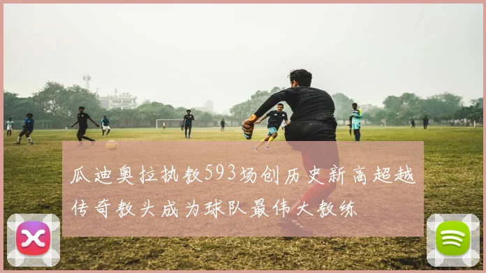 瓜迪奥拉执教593场创历史新高超越传奇教头成为球队最伟大教练