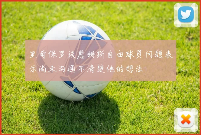 里奇保罗谈詹姆斯自由球员问题表示尚未沟通不清楚他的想法