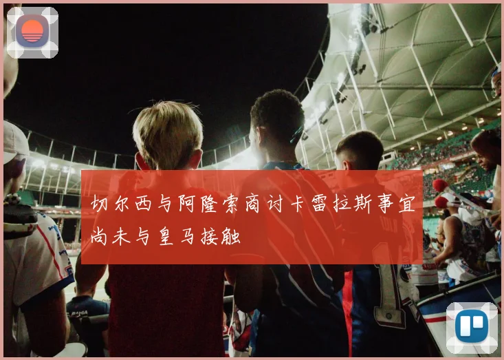 切尔西与阿隆索商讨卡雷拉斯事宜尚未与皇马接触