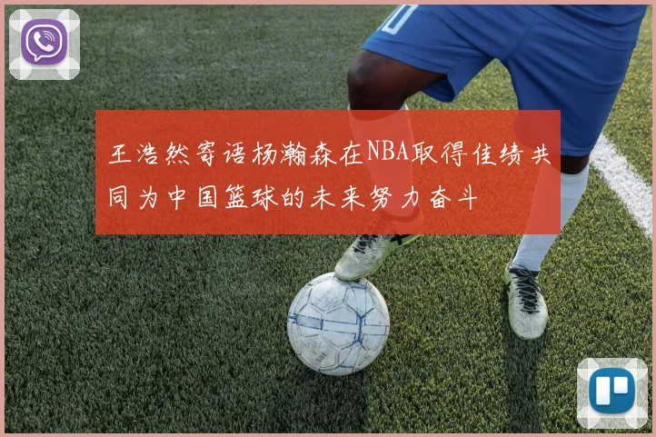 王浩然寄语杨瀚森在NBA取得佳绩共同为中国篮球的未来努力奋斗