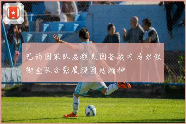 巴西国家队启程美国备战内马尔领衔全队合影展现团结精神