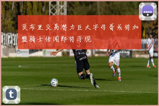 莫布里交易潜力巨大字母哥或将加盟骑士传闻即将浮现