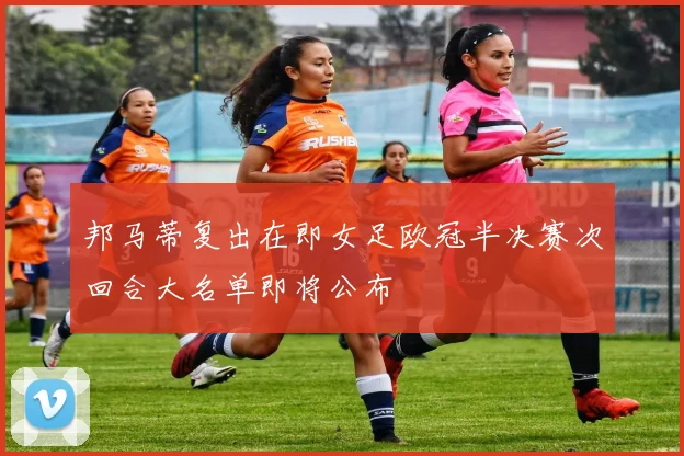 邦马蒂复出在即女足欧冠半决赛次回合大名单即将公布