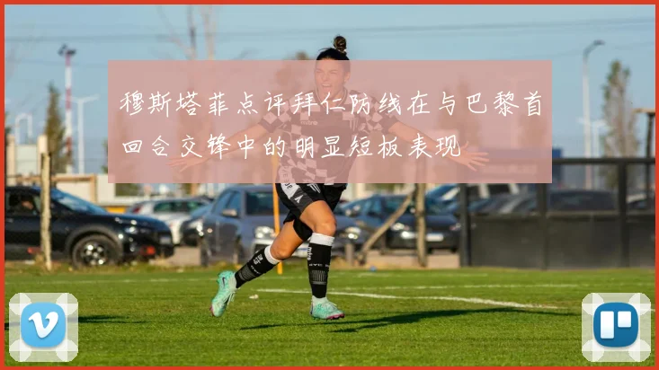 穆斯塔菲点评拜仁防线在与巴黎首回合交锋中的明显短板表现